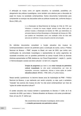 112	
PALÍNDROMO	Nº	7	/2012	–	Programa	de	Pós‐Graduação	em	Artes	Visuais	–	CEART/UDESC	
 
PALÍNDROMO	Nº	7	/2012	
 
A atribuição ao museu como um agente educativo, na sociedade, possibilitou um
alargamento das práticas museológicas, como também uma abertura para a discussão do
papel do museu na sociedade contemporânea. Outros documentos fundamentais para
compreender os avanços nas discussões sobre as práticas museais são, conforme Araújo e
Bruno (1995, p.6),
[...] a Declaração da Mesa-Redonda de Santiago do Chile de 1972, que
introduziu o conceito de museu integral, abrindo novas trilhas para as
práticas museais; a Declaração de Quebec de 1984, que sistematizou os
princípios básicos da Nova Museologia e a Declaração de Caracas de 1992,
que poderia ser interpretada como uma avaliação crítica de todo este
percurso ao reafirmar o museu enquanto canal de comunicação.
Os referidos documentos consolidam a função educativa dos museus na
contemporaneidade e servem de parâmetro para a construção de outros, como a “Política
Nacional de Museus – PNM”, lançada no Brasil, em maio de 2003, que contou com
contribuições da comunidade museológica e representantes de outros segmentos da
sociedade envolvidos com as questões pertinentes ao campo museal. Entre as diversas
diretrizes apresentadas na PNM, destaca-se, nos “Eixos Programáticos” – seção 2 –, quanto
à “Democratização e acesso aos bens culturais”, no item 2.4, o seguinte:
Criação de programas que visem a uma maior inserção do patrimônio
cultural musealizado na vida social contemporânea, por meio de
exposições, concursos, espetáculos, oficinas e outras ações de caráter
educativo-cultural. (BRASIL – PNM, 2003, p.10, grifos nossos).
Nesse sentido, questiona-se: no decorrer desses anos de implantação da PNM – Política
Nacional de Museus, o que realmente vem sendo cumprido, ou seja, qual a verdadeira
“inserção” dos acervos dos museus de arte “na vida social contemporânea” por meio de
“ações de caráter educativo-cultural”?
O caráter educativo dos museus também é apresentado no Decreto n° 5.264, de 5 de
novembro de 2004, que institui o “Sistema Brasileiro de Museus e dá outras providências”.
Esse, em seu Art. 2º, define que
São características das instituições museológicas, dentre outras:
I - o trabalho permanente com patrimônio cultural;
 