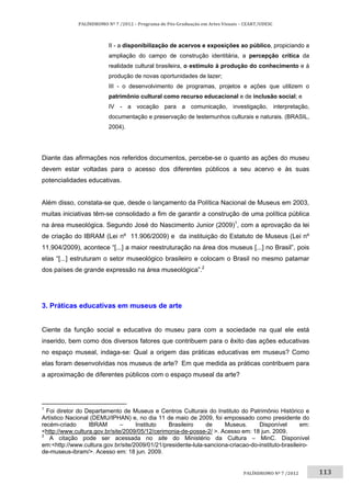 113	
PALÍNDROMO	Nº	7	/2012	–	Programa	de	Pós‐Graduação	em	Artes	Visuais	–	CEART/UDESC	
 
PALÍNDROMO	Nº	7	/2012		
II - a disponibilização de acervos e exposições ao público, propiciando a
ampliação do campo de construção identitária, a percepção crítica da
realidade cultural brasileira, o estímulo à produção do conhecimento e à
produção de novas oportunidades de lazer;
III - o desenvolvimento de programas, projetos e ações que utilizem o
patrimônio cultural como recurso educacional e de inclusão social; e
IV - a vocação para a comunicação, investigação, interpretação,
documentação e preservação de testemunhos culturais e naturais. (BRASIL,
2004).
Diante das afirmações nos referidos documentos, percebe-se o quanto as ações do museu
devem estar voltadas para o acesso dos diferentes públicos a seu acervo e às suas
potencialidades educativas.
Além disso, constata-se que, desde o lançamento da Política Nacional de Museus em 2003,
muitas iniciativas têm-se consolidado a fim de garantir a construção de uma política pública
na área museológica. Segundo José do Nascimento Junior (2009)1
, com a aprovação da lei
de criação do IBRAM (Lei nº 11.906/2009) e da instituição do Estatuto de Museus (Lei nº
11.904/2009), acontece “[...] a maior reestruturação na área dos museus [...] no Brasil”, pois
elas “[...] estruturam o setor museológico brasileiro e colocam o Brasil no mesmo patamar
dos países de grande expressão na área museológica”.2
3. Práticas educativas em museus de arte
Ciente da função social e educativa do museu para com a sociedade na qual ele está
inserido, bem como dos diversos fatores que contribuem para o êxito das ações educativas
no espaço museal, indaga-se: Qual a origem das práticas educativas em museus? Como
elas foram desenvolvidas nos museus de arte? Em que medida as práticas contribuem para
a aproximação de diferentes públicos com o espaço museal da arte?
                                                       
1
Foi diretor do Departamento de Museus e Centros Culturais do Instituto do Patrimônio Histórico e
Artístico Nacional (DEMU/IPHAN) e, no dia 11 de maio de 2009, foi empossado como presidente do
recém-criado IBRAM – Instituto Brasileiro de Museus. Disponível em:
<http://www.cultura.gov.br/site/2009/05/12/cerimonia-de-posse-2/ >. Acesso em: 18 jun. 2009. 
2
A citação pode ser acessada no site do Ministério da Cultura – MinC. Disponível
em:<http://www.cultura.gov.br/site/2009/01/21/presidente-lula-sanciona-criacao-do-instituto-brasileiro-
de-museus-ibram/>. Acesso em: 18 jun. 2009. 
 