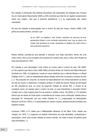 114	
PALÍNDROMO	Nº	7	/2012	–	Programa	de	Pós‐Graduação	em	Artes	Visuais	–	CEART/UDESC	
 
PALÍNDROMO	Nº	7	/2012	
 
Em relação à introdução das práticas educativas nas exposições de coleções dos museus
de um modo geral, Nascimento (2005, p.225) comenta que não há um registro esclarecedor
sobre sua origem, mas que é possível identificá-la “[...] na organização das visitas
orientadas”.
No que diz respeito à preocupação com o ensino da arte em museu, Suano (1986, p.39,
grifos da autora) lembra, contudo, que
Já em 1857, na Inglaterra, John Ruskin, estudioso de assuntos de arte,
apresentara projeto a uma comissão parlamentar para “que se desse uma
função mais educativa ao museu: apresentar os objetos com visão crítica e
não puramente expositiva”.
Nesse sentido, percebe-se que planejar e executar uma ação educativa, dentro de uma
visão crítica, não é uma inovação como parece em nossos dias, pois o crítico John Ruskin já
fazia tal proposta em 1857.
Em relação a uma abordagem mais crítica no museu para o ensino da arte, Ott (2005,
p.116) explana que Henry Cole (1808-1882), primeiro diretor do Victoria and Albert Museum
(fundado em 1852, na Inglaterra), revela em seus relatórios que o referido Museu e a Royal
College of Art “[...] são os idealizadores dessa relação entre arte na escola e museus de arte
[...]”. Na proposta em conjunto, os alunos se especializavam em crítica estudando as obras
de arte do museu e realizavam o trabalho artístico no ateliê da escola. Diante da afirmação
de Ott, percebe-se que, no início da segunda metade do século XIX, o museu já se
constituía como um espaço para o ensino da arte, no qual estudantes e educador tinham
contato com a obra original para fins de estudo e análise crítica. Ott (2005, p.117) também
afirma que as ideias de Cole sobre a importância do museu como instituição voltada para a
educação foi “transposta” por seu irmão Charles na “[...] organização do Metropolitan
Museum of Art em 1870 [...]” e assimiladas por outros museus, posteriormente fundados nos
Estados Unidos.
Lourenço (1999, p.71) relata que o Metropolitan Museum of Art (New York), desde sua
criação, em 1870, “[...] organiza um boletim informativo de suas atividades, conferências e
exposições, como uma revista voltada ao ensino escolar, de modo a trazer tal público para
suas atividades [...]”.
 