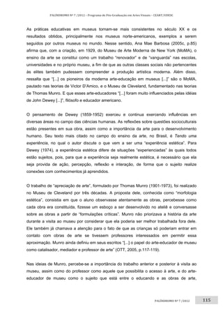 115	
PALÍNDROMO	Nº	7	/2012	–	Programa	de	Pós‐Graduação	em	Artes	Visuais	–	CEART/UDESC	
 
PALÍNDROMO	Nº	7	/2012		
As práticas educativas em museus tornam-se mais consistentes no século XX e os
resultados obtidos, principalmente nos museus norte-americanos, exemplos a serem
seguidos por outros museus no mundo. Nesse sentido, Ana Mae Barbosa (2005c, p.85)
afirma que, com a criação, em 1929, do Museu de Arte Moderna de New York (MoMA), o
ensino da arte se constitui como um trabalho “renovador” e de “vanguarda” nas escolas,
universidades e no próprio museu, a fim de que as outras classes sociais não pertencentes
às elites também pudessem compreender a produção artística moderna. Além disso,
ressalta que “[...] os pioneiros da moderna arte-educação em museus [...]” são o MoMA,
pautado nas teorias de Victor D’Amico, e o Museu de Cleveland, fundamentado nas teorias
de Thomas Munro. E que esses arte-educadores “[...] foram muito influenciados pelas idéias
de John Dewey [...]”, filósofo e educador americano.
O pensamento de Dewey (1859-1952) exerceu e continua exercendo influências em
diversas áreas no campo das ciências humanas. As reflexões sobre questões socioculturais
estão presentes em sua obra, assim como a importância da arte para o desenvolvimento
humano. Seu texto mais citado no campo do ensino da arte, no Brasil, é Tendo uma
experiência, no qual o autor discute o que vem a ser uma “experiência estética”. Para
Dewey (1974), a experiência estética difere de situações “experienciadas” às quais todos
estão sujeitos, pois, para que a experiência seja realmente estética, é necessário que ela
seja provida de ação, percepção, reflexão e interação, de forma que o sujeito realize
conexões com conhecimentos já aprendidos.
O trabalho de “apreciação de arte”, formulado por Thomas Munro (1901-1973), foi realizado
no Museu de Cleveland por três décadas. A proposta dele, conhecida como “morfologia
estética”, consistia em que o aluno observasse atentamente as obras, percebesse como
cada obra era constituída, fizesse um esboço a ser desenvolvido no ateliê e conversasse
sobre as obras a partir de “formulações críticas”. Munro não priorizava a história da arte
durante a visita ao museu por considerar que ela poderia ser melhor trabalhada fora dele.
Ele também já chamava a atenção para o fato de que as crianças só poderiam entrar em
contato com obras de arte se tivessem professores interessados em permitir essa
aproximação. Munro ainda definiu em seus escritos “[...] o papel do arte-educador de museu
como catalisador, mediador e professor de arte” (OTT, 2005, p.117-119).
Nas ideias de Munro, percebe-se a importância do trabalho anterior e posterior à visita ao
museu, assim como do professor como aquele que possibilita o acesso à arte, e do arte-
educador de museu como o sujeito que está entre o educando e as obras de arte,
 