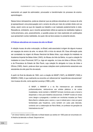 116	
PALÍNDROMO	Nº	7	/2012	–	Programa	de	Pós‐Graduação	em	Artes	Visuais	–	CEART/UDESC	
 
PALÍNDROMO	Nº	7	/2012	
 
exercendo um papel de estimulador, provocador e transformador do processo de ensino-
aprendizagem.
Nessa breve retrospectiva, pode-se observar que as práticas educativas em museus de arte
já apresentavam uma preocupação com o ensino da arte por meio do contato direto com as
obras, assim como ao que diz respeito ao trabalho a ser realizado posteriormente à visita.
Ressalta-se, entretanto, que o recorte apresentado refere-se apenas às realidades inglesa e
norte-americana, pois, possivelmente, a questão possa ser mais explorada em publicações
que apresentam outras realidades, às quais não se teve acesso no presente estudo.
4 Práticas educativas em museus de arte no Brasil
A relação museu de arte e educação, no Brasil, está associada à origem de alguns museus
em espaços de ensino da arte, no século XIX e início do século XX. Essa afirmação pode
ser constatada na origem do Museu Nacional de Belas Artes, cuja coleção foi instalada na
Academia Imperial de Belas Artes (1843); do Museu de Arte da Bahia, no qual a coleção foi
instalada no Liceu Provincial (1871) e, logo em seguida, no Liceu de Artes e Ofícios (1872);
e da Pinacoteca do Estado de São Paulo, cuja coleção foi abrigada no Liceu de Artes e
Ofícios (1905). Assim, pode-se dizer que essas coleções eram praticamente acessíveis aos
estudantes de arte para fins de estudo.
A partir do final da década de 1940, com a criação do MASP (1947), do MAM/SP (1948) e
MAM/RJ (1948), é que realmente se encontra um referencial de “experiências educacionais”
nos museus de arte, como aponta Lourenço (1999, p.46):
O MASP, o MAM/SP e o do Rio interessam-se por atividades
profissionalizantes, dedicando-se aos artistas plásticos e de outras
modalidades, tendo também o MAM/SP formado monitores para a bienal e
despertado o meio para trabalhos educacionais. O MASP investe em áreas
como design e propaganda, e também em monitorias iniciadas por Pietro
Maria Bardi e voltadas para o acervo, o que é notável para o meio por gerar
familiaridade pela freqüência, como também em aulas pela televisão,
contando com a colaboração de Flávio Motta, um professor de gerações de
historiadores da arte.3
                                                       
3
Um breve histórico sobre a televisão no Brasil desde sua estréia em 1950 pode ser encontrado em:
A História da televisão no Brasil. Disponível em:
 