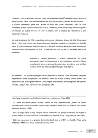 117	
PALÍNDROMO	Nº	7	/2012	–	Programa	de	Pós‐Graduação	em	Artes	Visuais	–	CEART/UDESC	
 
PALÍNDROMO	Nº	7	/2012		
Lourenço (1999, p.46) ainda ressalta que a iniciativa educacional4
desses museus, abrindo o
espaço para o “fazer” em oficinas destinadas ao público infantil, juvenil e adulto ampliou “[...]
o público interessado pela arte”. Esses museus têm como parâmetro, para as suas
atividades, o MoMA como um museu “vivo” e “dinâmico”, bem como serão referência para a
constituição de outros museus de arte no Brasil, com o objetivo de “disseminar a arte
moderna”5
pelo país.
No final da década de 1950, especificamente com a criação do Museu de Arte Moderna da
Bahia (1959), que contou com desenvolvimento de ações culturais coordenadas por Lina Bo
Bardi, é que o museu no Brasil começa a possibilitar uma aproximação maior das classes
populares com esse espaço da arte. A respeito de suas ações no MAM-BA, ela assim
esclarece:
Comecei o trabalho eliminando a ‘cultura estabelecida’ da cidade,
procurando apoio da Universidade e dos estudantes, abrindo o Museu
gratuitamente ao povo, procurando desenvolver ao máximo uma atividade
didática. (LINA BO, 1992 apud LOURENÇO, 1999, 183-4).
No MAM-BA, Lina Bo Bardi agrega toda sua experiência anterior, como arquiteta e designer,
responsável pelas adaptações da primeira sede do MASP (1947), assim como pela
organização de exposições didáticas, pelo projeto arquitetônico e museográfico da segunda
sede do Museu6
, para repensar esse espaço da arte.
                                                                                                                                                                         
<http://www.tudosobretv.com.br/histortv/historbr.htm>. Acesso em: 25 set. 2008. 
4
As ações educativas desses museus, dentro de suas especificidades, podem ser melhor
compreendidas a partir do histórico que Lourenço apresenta sobre cada um deles no livro Museus
acolhem o Moderno (1999). 
5
Para Lourenço (1999, p.157), Marques Rebelo também foi um grande incentivador da criação de
Museus de Arte no Brasil como o de Florianópolis (SC), Resende (RJ) e Cataguases (MG) em 1950. 
6
Sobre as exposições e os projetos de Lina Bo Bardi para o MASP, ver: BARDI, Pietro Maria.
História do MASP. São Paulo: Instituto Quadrante, 1992. 
 