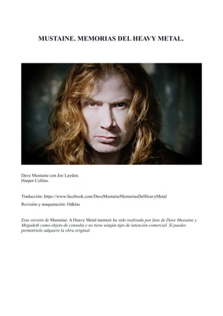 MUSTAINE. MEMORIAS DEL HEAVY METAL.
Dave Mustaine con Joe Layden.
Harper Collins.
Traducción: https://www.facebook.com/DaveMustaineMemoriasDelHeavyMetal
Revisión y maquetación: Odklas
Esta versión de Mustaine: A Heavy Metal memoir ha sido realizada por fans de Dave Mustaine y
Megadeth como objeto de consulta y no tiene ningún tipo de intención comercial. Si puedes
permitírtelo adquiere la obra original.
 