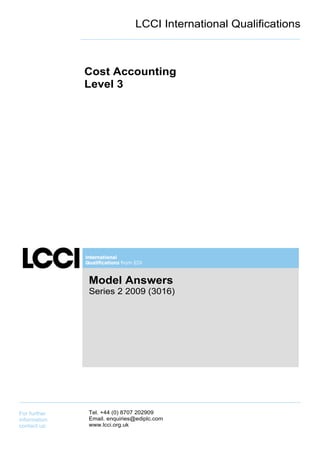 LCCI International Qualifications



              Cost Accounting
              Level 3




              Model Answers
              Series 2 2009 (3016)




For further   Tel. +44 (0) 8707 202909
information   Email. enquiries@ediplc.com
contact us:   www.lcci.org.uk
 