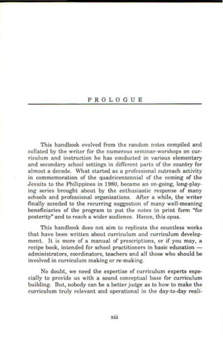 PROLOGUE
This handbook evolved from the random notes compiled and
collated by the writer for the numerous seminar-worshops on cur-
riculum and instruction he has conducted in various elementary
and secondary school settings in different parts of the country for
almost a decade. What started as a professional outreach activity
in commemoration of the quadricentennial of the coming of the
Jesuits to the Philippines in 1980, became an on-going, long-play-
ing series brought about by the enthusiastic response of many
schools and professional organizations. After a while, the writer
finally acceded to the recurring suggestion of many well-meaning
beneficiaries of the program to put the notes in print form "for
posterity" and to reach a wider audience. Hence, this opus.
This handbook does not aim to replicate the countless works
that have been written about curriculum and curriculum develop-
ment. It is more of a manual of prescriptions, or if you may, a
recipe book, intended for school practitioners in basic education -
administrators, coordinators, teachers and all those who should be
involved in curriculum making or re-making.
No doubt, we need the expertise of curriculum experts espe-
cially to provide us with a sound conceptual base for curriculum
building. But, nobody can be a better judge as to how to make the
curriculum truly relevant and operational in the day-to-day reali-
xiii
 