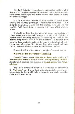 For the A Criteria: Is the strategy appropriate to the level of
maturity and sophistication of the learners? Is it adequate or suffi-
cient for th e lesson objective? Is the teacher adept or skillful in the
use of this strategy?
For the E criteria: Are the learners efficient in handling the
activity and can they go through it without too much hassle? Is 1t
going to be effective, that is, will the strategy yield the expected
results? Will the activity be economzcal in time, effort, and ex-
pense?
It should be clear that the use of an activity or strategy m-
volves systematic steps and requires a certain level o{' skill. No
teacher comes naturally equipped for teaching with built-in and
instant competencies needed in the classroom. A teacher must
work on these strategies until he develops a certain level of profi-
ciency that will enable him to use them with control and ease.
This is the responsibility of a mature professional teacher.
Boxes 4-2, 4-3, and 4-4 contain typologies of these strategies.
Materials: The Resources ofLearning
"Material" refers to the resources available to the teacher and
learners which serve as stimuli in the teaching-learnmg situation.
A material oflearning may be either a "human person" or a "physi-
cal objec'
~ :whole purpose of materials is to initiate the students to
tl "i~al world" they live in. Instructional materials represent ele-
mem.... found in that world and are meant to help students under-
stand and explain reality.
88
 