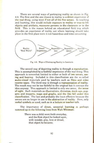 There are several ways of portraytng reality as shown in Fig.
4-6. The first and the one closest to reality IS a direct expen ence of
the real thmg, using most if not all of the five senses. In teaching
and learning, this would include exposure to reality or true-to-hfe
objects and art1facts, reasource persons in the classroom or in the
field. This is the reason behind an educational field tnp which
proVldes an experience of reality out where learmng should take
place in the first place were it not hazardous and time consuming.
Reality
"Real World"
F1g 4-6. Ways ofPortraymg Rcabty t.o Learners
The second way of depicting reality is through a reproduction.
This is accomplished by a faithful impression of the real thing. This
approach is somewhat hmited to either or both of two senses, see-
ing and heanng. Included in this classification are the so-called
aud1o-visual materials used by teachers such as films and video
casette tapes. The third way is through a representation of reality.
The result may not be too faithful to the original but it conveys the
idea anyway. Th1s approach is limited to only one sense, the sense
of sight. Such materials as illustrations, dioramas, mock-ups, pup-
pets and moppets, maps 8Jld graphs, and the like fall under this
class1fication. The last and probably the 1ea5t effective because the
senses are no longer in use is the abstraction of reality. Here, only
verbal symbols ae used, such as in a lecture or teacher talk.
The importance of direct, sensorial learning JS perhaps
summed up in the following lines from Walt Whitman:
There was a child went forth everyday,
and the first object he looked upon ,
with wonder, pity, love or dread,
that object he became;
92
 