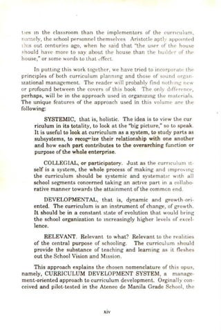 ltCS m the classroom than the implementors of the rurn<'ulum.
nnmely, the school pr>rsonn<'l themselves Aristotle aptl_ appotnlc-cl
1'"liS out centuries ago. when he said that "the user of th<' hou~c
!'hould have more to say about the house than the huddt·r of thE'
house," or some words to thall.!rfcct.
Jn pullmg this work L
og<'lher, we have tried to incorf.)orall• the
princ1ples of both curriculum plannmg and those of sound orgnn-
lzational management. The reader will probably find noth111~ Ill''''
or profound between the covers of this book The onh dtflht·ncc·,
perhaps, will be in the approach used in orgamzmg lhl' malt·nals.
The unique features of the approach used in this volunw an• the
following:
SYSTEMIC, that is, holistic. The idea is to view the cur
riculum in its totality, to look at the "big picture," so to speak.
It is useful to look at curriculum as a system, to study parts as
subsystems, to recogrize their relationship with one another
and how each part contributes to the overarching function or
purpose of the whole enterprise.
COLLEGIAL, or participatory. Just as the curnculum It-
self is a system, the whole process of making and •mpro.. mg
the curriculum should be systemic and systemat.1c w1th all
school segments concerned taking an active part 1n a collaho-
rative manner towards the attainment of the common end.
DEVELOPMENTAL, that is, dynamic and growth -ori-
ented. The curriculum is an instrument of change, of growth.
It should be in a con stant state of evolution that would bring
the school organization to mcreasingly higher levels of excel-
lence.
RELEVANT. Relevant to what? Relevant to the realities
of the central purpose of schooling. The curriculum should
provide the substance of teaching and learning as it fleshes
out the School Vision and M1ssion.
This approach explains the chosen nomenclature of this opus,
namely, CURRICULUM DEVELOPMENT SYSTEM, a manage-
ment-oriented approach to curriculum development. Orginally con-
ceived and pilot-tested in the Ateneo de Manila Grade School, the
XIV
 
