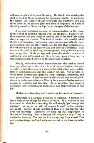 different levels and forms of thinking. He should also develop the
skill in fielding these questions for optimum results. In planning
the lesson, the teacher should formulate his questions and put
them down in the session plan and avoid falling into the habit of
shooting questions "from the hips" or at the spur of the moment.
A second important purpose of communication in the class-
room is that of building rapport with the students. Flanders fur-
ther observes that two-thirds of teacher talk is the kind that bring
about a negative climate. This kind of teacher talk usually takes
the form of directives, reprimands, even sarcasm and ridicule. Rap-
port building, one the other hand, calls for talk that contributes to
the enhancement of the security and self-concept of students. Th1s
comes with positive stroking, encouragement and judicious praise
and recognition. Such an approach gives the student a sense of
well-being and self-respect and this, in tum, goes a long way in
minimizing deviant behavior in the classroom situation.
Finally, aside from verbal communication, the teacher should
also pay attention to the other form of communication, the non:
verbals. In fact, this may be a more influential, albeit more subtle,
form of communication that the teacher can use. Non-verbals in-
clude facial expressions, gestures, body language, proximics, and
even plain silence. A teacher who is able to add non-verbal profi-
ciency to verbal competency will be by far a more effective commu-
nicator in teaching and learning. As in anything, this requires
consistent and conscientious application and improvement on the
job.
1
Motivation: Arousing and Sustaining Interest in Learning
Motivation is a cardinal principle in learning. A learner will
learn only those things he wants to learn. If a student is not
interested in what he is learning, he will simply "go through the
motion," or worse, he will not engage himself in the learning
act at all. Earlier, it was mentioned that it is the learner who
does the learning. Therefore, we need his full cooperation in
the act of learning. But, a learner will cooperate only if has a
motive for learning. The motive, in tum, springs from a need. This
need-motive triggers offand sustains interest in the learning activ-
ity.
101
 