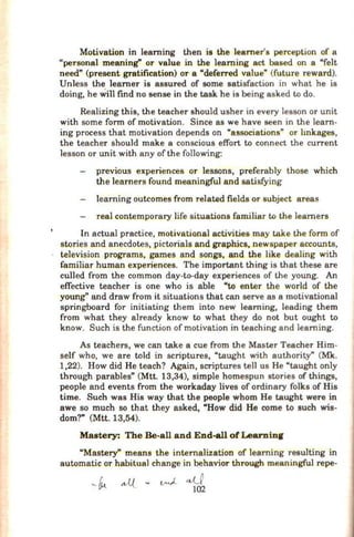 Motivation in learning then is the learner's perception of a
"personal meaning" or value in the learning act based on a "felt
need" (present gratification) or a "deferred value" (future reward).
Unless the learner is assured of some satisfaction in what he is
doing, he willfind no sense in the task he is being asked to do.
Realizing this, the teacher should usher in every lesson or unit
with some form of motivation. Since as we have seen in the learn-
ing process that motivation depends on "associations" or lmkages,
the teacher should make a conscious effort to connect the current
lesson or unit with any ofthe following:
previous experiences or lessons, preferably those which
the learners found meaningful and satisfying
learning outcomes from related fields or subject areas
real contemporary life situations fam.iliar to the learners
In actual practice, motivational activities may take the form of
stories and anecdotes, pictorials and graphics, newspaper accounts,
television programs, games and songs, and the like dealing with
familiar human experiences. The important thing is that these are
culled from the common day-to-day experiences of the young. An
effective teacher is one who is able "to enter the world of the
young" and draw from it situations that can serve as a motivational
springboard for initiating them into new learning, leading them
from what they already know to what they do not but ought to
know. Such is the function of motivation in teaching and learning.
As teachers, we can take a cue from the Master Teacher Him-
self who, we are told in scriptures, "taught with authority" (Mk.
1,22). How did He teach? Again, scriptures tell us He "taught only
through parables" (Mtt. 13,34), simple homespun stories of things,
people and events from the workaday lives of ordinary folks of His
time. Such was His way that the people whom He taught were in
awe so much so that they asked, "How did He come to such wis-
dom?" (Mtt. 13,54).
Mastery: The Be-all and End-all ofLearnin.r
"Mastery" means the internalization of learning resulting in
automatic or habitual change in behavior through meaningful repe-
 