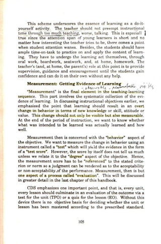 This scheme underscores the essence of learning as a do-it-
yourself activity. The teacher should not preempt instructional
.t1me through tOo-muc'fiteaching, worse, talking. This is espcciall )
true el'nce-the attention spanof young learners is short and no
matter how interesting the teacher tries to be, there comes a point
when student attention wanes. Besides, the students should have
ample time-on-task to practice on and apply the content of learn-
ing. Th~y have to undergo the learning act themselves, through
oral work, boardwork, seatwork, and, at home, homework. The
teacher's (and, at home, the parent's) role at this point is to provide
supervision, guidance and encouragement until the students gain
confidence and can do it on their own without any help.
Mea surement: Getting Evidence of Learning . .L !.o. - '!1.
- ~ 6-<.t.. ~ ~,-.'-""V I sn-t C"'S
"Measurement" is the final element in the teaching-learning
sequence. This part involves the systematic collection of the eVI-
dence of learning. In discussing instructional objectives earlier, we
emphasized the point that learning should result in an overt
change in behavior in terms of new knowledge or slcill, attitude or
value. This change should not only be VIsible but also measurable·.
At the end of the period of instruction, we want to know whether
what was intended t6 be learned was actually learned and how
well.
Measurement then is concerned with the "behavior" aspect of
the objective. We want to measure the change in behavior using an
instrument called a "test" which will yit:ld the evidence in the form
of a "test score". However, the score by itself does not tell us much
unless we relate it to the "degree" aspect of the objective. Hence,
the measurement score has to be "referenced" to the stated crite-
rion or norm so a judgment can be rendered as to the acceptabiHty
or non-acceptability.of the performance. Measurement, then is but
one aspect of a process called "evaluation". This will be discussed
in greater detail in the last chapter of this handbook.
CDS emphasizes one important point, and that is, every unit,
every lesson should culminate in an evaluation of the outcome via a
test for the unit (TPO) or a quiz for the lesson (EO). Without this
device there is no objective basis for deciding whether the unit or
lesson has been mastered according to the prescribed standard.
105
 