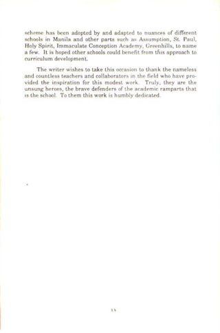 schPmc has been adopted by and adapted to nuances of different
schools in Manila and other parts such as As!'mmption, St. Paul,
Holy Spirit, Immaculate Conception Academy, Greenhills, lo name
a few. It is hoped other schools could benefit from tfns approach to
curriculum development.
The writer wishes to take this occasion to thank the nameless
and countless teachers and collaborators in the field who have pro-
vided the inspiration for this modest work. Truly, they are the
unsung heroes, the brave defenders of the academic ramparts that
IS the school. To them this work is humbly dedicated.
 