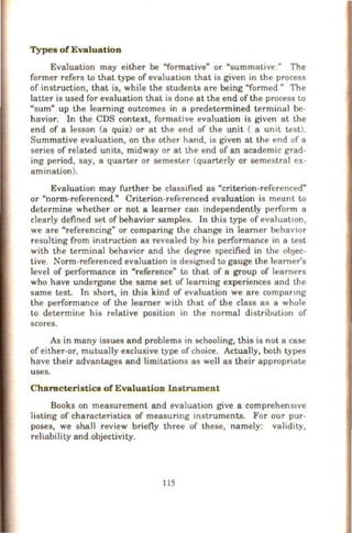 Types of Evaluation
Evaluation may either be "formative" or "summative." The
former refers to that type of evaluation that is given in the process
of instruction, that is, while the students are being "formed" The
latter is used for evaluation that is done at the end of the process to
"sum" up the learning outcomes in a predetermined terminal be-
havior. In the CDS context, formative evaluation is given at the
end of a lesson (a quiz) or at the end of the unit ( a umt test).
Summative evaluation, on the other hand, is given at the end of a
series of related units, midway or at the end of an academic grad-
ing period, say, a quarter or semester (quarterly or semestral ex-
amination).
Evaluation may further be classified as "criterion-referenced"
or "norm-referenced." Criterion-referenced evaluation is meant to
determine whether or not a learner can independently perform a
clearly defined set of behavior samples. In this type of evaluatiOn,
we are "referencing" or comparing the change in learner behavior
resulting from instruction as revealed by his performance in a test
with the terminal behavior and the degree specified in the obJeC-
tive. Norm-referenced evaluation is designed to gauge the learners
level of performance in "reference" to that of a group of learners
who have undergone the same set of learning experiences and the
same test. In short, in this kind of evaluation we are companng
the performance of the learner with that of the class as a whole
to determine his relative position in the normal distribution of
scores.
As in many issues and problems in schooling, this is not a case
of either-or, mutually exclusive type of choice. Actually, both types
have their advantages and limitations as well as their appropriate
uses.
Ch aracteristics of Evaluation Instrument
Books on measurement and evaluation give a comprehens•ve
listing of characteristics of measuring instruments. For our pur-
poses, we shall review briefly three of these, namely: validity,
reliability and objectivity.
115
 