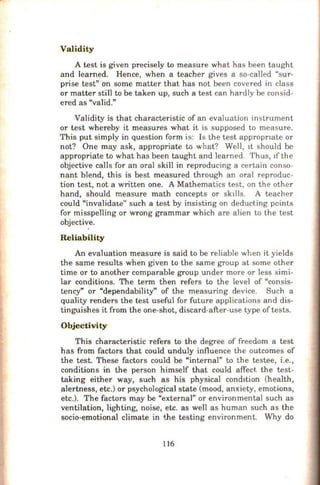 Validity
A test is given precisely to measure what has been taught
and learned. Hence, when a teacher gives a so-called "sur-
prise test" on some matter that has not been covered in class
or matter still to be taken up, such a test can hardly be consid-
ered as "valid."
Validity is that characteristic of an evaluation instrument
or test whereby it measures what it is supposed to measure.
This put simply in question form is: Is the test appropnate or
not? One may ask, appropriate to what? Well, It should be
appropriate to what has been taught and learned. Thus, tfthe
objective calls for an oral skill in reproducing a certain conso-
nant blend, this is best measured through an oral reproduc-
tion test, not a written one. A Mathematics test, on the other
hand, should measure math concepts or sk11ls. A teacher
could "invalidate" such a test by insisting on deducting points
for misspelling or wrong grammar which are alien to the test
objective.
'
Reliability
An evaluation measure is said to be reliable when it yields
the same results when given to the same group at some other
time or to another comparable group under more or less simi-
lar conditions. The term then refers to the level of "consis-
tency" or "dependability" of the measuring device. Such a
quality renders the test useful for future applications and dis-
tinguishes it from the one-shot, discard-after-use type oftests.
Objectivity
This characteristic refers to the degree of freedom a test
has from factors that could unduly influence the outcomes of
the test. These factors could be "internal" to the testee, i.e.,
conditions in the person himself that could affect. the test-
taking either way, such as his physical condition (health,
alertness, etc.) or psychological state (mood, anxiety, emotions,
etc.). The factors may be "external" or environmental such as
ventilation, lighting, noise, etc. as well as human such as the
socio-emotional climate in the testing environment. Why do
116
 