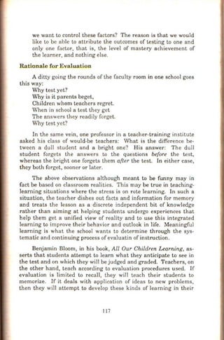 we want to control these factors? The reason is that we would
like to be able to attribute the outcomes of testing to one and
only one factor, that is, the level of mastery achievement of
the learner, and nothing else.
Rationale for Evaluation
A ditty going the rounds of the faculty room in one school goes
this way:
Why test yet?
Why is it parents beget,
Children whom teachers regret.
When in school a test they get
The answers they readily forget.
Why test yet?
In the same vein, one professor in a teacher-training institute
asked his class of would-be teachers: What is the difference be-
tween a dull student and a bright one? His answer: The dull
student forgets the answers to the questions before the test,
whereas the bright one forgets them after the test. In either case,
they both forget, sooner or later.
The above observations although meant to be funny may in
fact be based on classroom realities. This may be true in teaching-
learning situations where the stress is on rote learning. In such a
situation, the teacher dishes out facts and information for memory
and treats the lesson as a discrete independent bit of knowledge
rather than aiming at helping students undergo experiences that
help them get a unified view of reality and to use this integrated
learning to improve their behavior and outlook in life. Meaningful
learning is what the school wants to determine through the sys-
tematic and continuing process of evaluatin of instruction.
Benjamin Bloom, in his book, All Our Children Learning, as-
serts that students attempt to learn what they anticipate to see in
the test and on which they will be judged and graded. Teachers, on
the other h and, teach according to evaluation procedures used. If
evaluation is limited to recall, they will teach their students to
memorize. If it deals with application of ideas to new problems,
then they will attempt to develop these kinds of learning in their
I 17
 