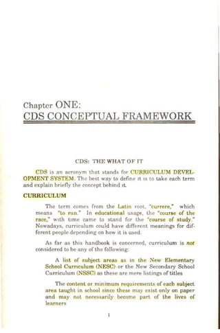 Chapter ONE:
CDS CONCEPTUAL FRAMEWORK
CDS: THE WHAT OF IT
CDS is an acronym that ~tands for CURRICULUM DEVEL-
OPMENT SYSTEM. The best way to define 1t tS to take each term
and explain briefly the concept behind 1t.
CURRICULUM
The term come'> from the Latin root, "currere," which
means "to run." In educational usage, the "course of the
race," w1th t1me came to stand for the "course of study."
Nowadays, curriculum could have different meanings for dif-
ferent people depending on how 1t is used.
As far as this handbook is concerned, curriculum is not
considered to be any of the following:
A list of subject areas as in the New Elementary
School Curnculum (NESC) or the New Secondary School
Curriculum (NSSC) as these arc mere listings of titles
The content or minimum requirements of each subject
area taught in school since these may exist only on paper
and may not necessarily become part of the lives of
learners
 