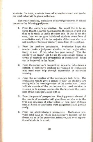 students. In short, students learn what teachers teach and teach-
ers teach what will be given in the test.
Generally speaking, evaluation of learning outcomes in school
can serve the following puTirol't1s<ne""'sr-.- - -------- -
1. From the learner's perspective. We would like to be as-
sured that the learner has mastered the lesson or unit and
that he is ready to tackle the next one. If that is not the
case, then we can give individual students some form of
remediation and, if it is the majority ofthe class who have
not met the criterion of mastery, some form ofreteaching.
2. From the teacher's perspective. Evaluation helps the
teacher make a judgment whether he has taught effec-
tively or not. If not, what has gone wrong? Was the
objective too much? Did he use the appropriate means in
terms of methods and or/materials of instruction? What
can be improved in the future?
3. From the supervisor's perspective. A teacher who shows a
pattern of ineffective teaching as revealed by evaluation
may need more help through supervision or in-service
training.
4. From the perspective of the curriculum task force. The
evaluation results give a picture of how the students are
coping with the learning content of the curriculum. It may
indicate aspects of the curriculum that need revision in
relation to its appropriateness for the level and the readi-
ness of the students to cope with it.
5. From the parents' perspective. Keeping parents abreast of
the results of evaluation will give them an idea as to the
type and intensity of intervention or help their children
need at horne in their horne work assignments and private
study.
6. From the administrators' perspective. Evaluation pro-
vides solid data on which administrative decision can be
firmed up as to the promotion, retention, and even separa-
tion of students in school.
118
 