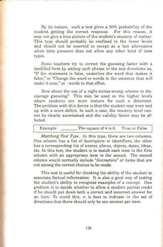 By its nature, such a test gives a 50% probability of the
student getting the correct response. For this reason, it
may not give a true picture of the student's mastery of matter.
This type should probably be confined to the lower levels
and should not be resorted to except as a last alternative
when time pressure does not allow any other kind of item
types.
Some teachers try to correct the guessing factor with a
modified form by adding such phrase in the test clirections as,
"If the statement is false, underline the word that makes it
false," or "Change the word or words in the sentence that will
make it true," or words to that effect.
How about the use of a right-minus-wrong scheme to dis-
courage guessing? This may be used on the higher levels
where students are more mature for such a deterrent.
The problem with this device is that the student may even end
up with a score deficit. In such a case, the mastery level can-
not be clearly ascertained and the validity factor may be af-
fected.
Example: _ _ _ The square of 4 is 8. True or False
Matching Test Type. In this type, there are two columns.
One column has a list of descriptors or identifiers, the other
has a corresponding list of names, places, objects, dates, ideas,
etc. In this test, the student is to match each item in the first
column with an appropriate item in the second. The second
column would normally include "distractors" or items that are
not among the correct choices to be made.
This test is useful for checking the ability of the student to
associate factual information. It is also a good way of testing
the student's ability to recognize examples of a concept. One
problem is to decide whether to allow a student partial cred1t
if he should put down both a correct and incorrect answer for
an item. To avoid this, 1t is best to indicate in the set of
directions that there should only be one answer per item.
126
 