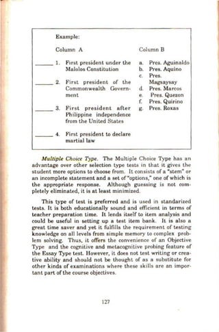 Example:
Column A Column B
1. Ftrst president under the a. Pres. Aguinaldo
Malolos Constitution b. Pres. Aquino
c. Pres.
2. First president of the Magsaysay
Commonwealth Govern- d. Pres. Marcos
ment e. Pres. Quezon
f. Pres. Quirino
3. First president after g. Pres. Roxas
Philippine independence
from the United States
4. First president to declare
martial law
Multiple Choice Type. The Multiple Choice Type has an
advantage over other selection type tests in that it gives the
student more options to choose from. It consists of a "stem" or
an incomplete statement and a set of"options," one of which is
the appropriate response. Although guessing is not com-
pletely eliminated, it is at least minimized.
This type of test is preferred and is used in standarized
tests. It is both educationally sound and efficient in terms of
teacher preparation time. It lends itself to item analysis and
could be useful in setting up a test item bank. It is also a
great time saver and yet it fulfills the requirement of testing
knowledge on all levels from simple memory to complex prob-
lem solving. Thus, it offers the convenience of an Objective
Type and the cognitive and metacognitive probing feature of
the Essay Type test. However, it does not test writing or crea-
tive ability and should not be thought of as a substitute for
other kinds of examinations where these skills are an impor-
tant part of the course objectives.
127
 