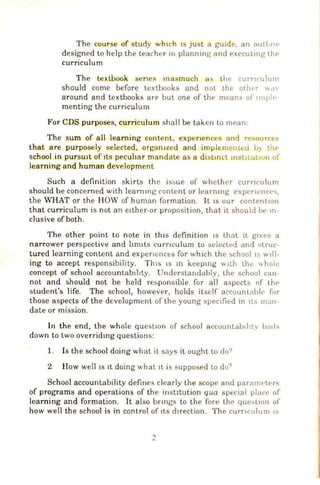 The course of study wh1ch JS just a gUJde, an outili1P
designed to help the teacher in planning and executing lhf•
curriculum
The textbook senes masmuch a!> the curr1t·ulum
should come before textbooks and not the other ''<I'
around and textbooks are but one of the means of 11npl(•·
menting the curriculum
For CDS purposes, curriculum sha ll be taken to mean:
The sum of all learning content, expenences and resource~
that are purposely selected, organ1zed and implemenwd by th<'
school in pur sUit of tts pecuhar mandate as a disltnct mstJtuuon of'
learning and human development
Such a definition skirts the is~ue of whether curriculum
should be concerned with learnmg content or learmng expencncc<;,
the WHAT or the HOW of human formation. It 1s our contentiOn
that curriculum is not an e1ther-or proposition, that it should be m-
clusive ofboth.
The other point to note in th1
s defi nition IS that it glVes a
narrower perspective and hm1ts curnculum to selected and struc-
tured learning content and expenences for which the school1s will-
ing to accept responsibility. Tl11s ISm keepmg  ll.h the hole
concept of school accountab!ltty. Understar.dably, the school can-
not and should not be held responsible for all aspects of lht'
student's life. The school, however, holds itself accountahl(' for
those aspects of the development of the young specified in 1ts man-
date or mission.
In the end, the whole question of school accountab1htv bode;
down to two overridmg questions:
1. Is the school doing what it says it ought to do'>
2 How wel1 1s 1t doing what 1t is supposed to do?
School accountability defines clearly the scope and paranwt<"rs
of programs and operations of the institution qua special phu·<' of
learning and formation. It also bnngs to the fore the que~L1on of
how well the school is in control of 1ts d1rection. The curnculum 1s
2
 