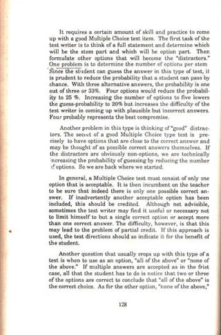 It requires a certain amount of skill and practice to come
up with a good Multiple Choice test item. The first task of the
test writer is to think of a full statement and detennine which
will be the stem part and which will be option part. Then
fonnulate other options that will become the "distractors."
One problem is to detennine the number of options per stem
·Since the sb1dent can guess the answer in this type of test, it
is prudent to reduce the probability that a student can pass by
chance. With three alternative answers, the probability is one
out of three or 33%. Four options would reduce the probabil-
ity to 25 %. Increasing the number of options to five lowers
the guess-probability to 20% but increases the difficulty of the
test writer in corning up with plausible but incorrect answers.
Four probably represents the best compromise.
Another problem in this type is thinking of"good" distrac-
tors. The secn:t of a good Multiple Choice type test is pre-
cisely to have options that are close to the correct answer and
may be thought of as possible correct answers themselves. If
the distractors are obviously non-options, we are technically
increasing the probability of guessing by reducing the number
r:options. So we are back where we started.
In general, a Multiple Choice test must consist of only one
option that is acceptable. It is then incumbent on the teacher
to be sure that indeed there is only one possible correct an-
swer. If inadvertently another acceptable option has been
included, this should be credited. Although not advisible,
sometimes the test writer may find it useful or necessary not
to limit himself to but a single correct option or accept more
than one correct answer. The difficulty, however, is that this
may lead to the problem of partial credit. If this approach is
used, the test directions should so indicate it for the benefit of
the student.
Another question that usually crops up with this type of a
test is when to use as an option, "all of the above" or "none of
the above." If multiple answers are accepted as in the frist
case, all that the student has to do is notice that two or three
of the options are correct to conclude that "all of the above" is
the correct choice. As for the other option, "none ofthe above,"
128
 