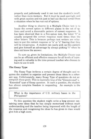 properly and judiciously used it can test the student's r ecall,
rather than mere memory. But it must be used sparingly and
w1th great caution and not just to ba1l out the test wnter from
a situation when he has run out ofoptions.
Another thing to observe in a Multiple Choice test is to
locate the correct option in different places in the set of op-
tions and avoid a discenable pattern of correct responses It
has been observed that in a five-option test, the letter "c" is
usually assigned the correct response more times than the
other letters. This is because perhaps test writers are reluc-
tant to put the correct response m "a" or "e" fearing that they
will be conspicuous. A student can easily pick up this pattern
and give himself an advantage by always picking "c" when he
does not know the answer.
To sum up, given its limitations, the Multiple Cho1
ce type
can be an efficient and effective measure for all levels oflearn-
ing and is valuable to the time-pressed teacher who chooses to
learn to use it well.
The Essay Type
The Essay Type invloves a certain degree of thought and re-
quires the student to organize and present these ideas in a coher-
ant way. Unfortunately, many Essay Type of questions do not ac-
complish these goals. This is especially true of the "Unrestncted;' o.
""Extended" type of Essay question. In such a questiou, the student
has almost complete freedom in responding. An example is the
question:
What is the importance of U.S. military bases in the
Philippines?
To this question the student might write a long answer con-
taining some ideas that he has simply memorized without much
understanding and the teacher being impressed with the length of
the response and recognizrng the ideas he has given in class would
give h1m a high score.
129
 