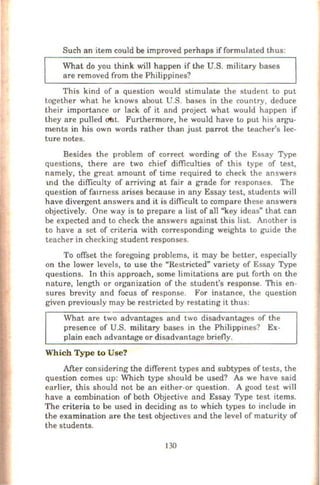 Such an item could be improved perhaps if formulated thus:
What do you think will happen if the U.S. military bases
are removed from the Philippines?
This kind of a question would stimulate the student to put
together what he knows about U.S. bases in the country, deduce
their importance or lack of it and project what would happen if
they are pulled O'bt. Furthermore, he would have to put his argu-
ments in his own words rather than just parrot the teacher's lec-
ture notes.
Besides the problem of correct wording of the Essay Type
questions, there are two chief difficulties of this type of test,
namely, the great amount of time required to check the answer8
1nd the difficulty of arriving at fair a grade for responses. Tht>
question of fa1rness arises because in any Essay test, students will
have divergent answers and it is difficult to compare these answers
objectively. One way is to prepare a list of all "key ideas" that can
be expected and to check the answers against this list. Another is
to have a set of criteria with corresponding weights to guide the
teacher in checking student responses.
To offset the foregoing problems, it may be better, especially
on the lower levels, to use the "Restricted" variety of Essay Type
questions. In this approach, some limitations are put forth on the
nature, length or organization of the student's response. This en-
sures brevity and focus of response. For instance, the question
given previously may be restricted by restating it thus:
What are two advantages and two disadvantages of the
presence of U.S. military bases in the Philippines? Ex-
plain each advantage or disadvantage briefly.
Which Type to Use?
After considering the different types and subtypes of tests, the
question comes up: Which type should be used? AI; we have said
earlier, this should not be an either-or question. A good test will
have a combination of both Objective and Essay Type test items.
The criteria to be used in deciding as to which types to include in
the examination are the test objectives and the level of maturity of
the students.
130
 