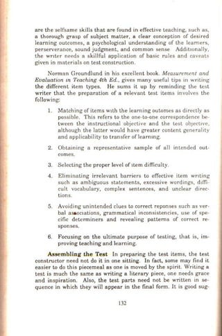 are the selfsame skills that are found in effective teaching, such as,
a thorough grasp of subject matter, a clear conception of desired
learning outcomes, a psychological understanding of the learners,
perserverance, sound judgment, and common sense AdditiOnally,
the wnter needs a skillful application of basic rules and caveats
given in materials on test construction.
Norman Groundlund in his excellent book. Measurement and
Evaluation £n Teaching 4th Ed., gives many useful tips in writing
the different item types. He sums it up by reminding the test
writer that the preparation of a relevant test items involves the
following:
1. Matching of items wtth the learning outomes as directly as
possible. This refers to the one-to-one correspondence be-
tween the instructional objective and the test obJeCtive,
although the latter would have greater content generality
and applicability to transfer of learnmg.
2. Obtaining a representative sample of all intended out-
comes.
3. Selecting the proper level of ttem difficulty.
4. Eliminating irrelevant barriers to effective item wnting
such as ambiguous statements, excessive wordings, ddli-
cult vocabulary, complex sentences, and unclear direc-
tions.
5. Avoiding unintended clues to correct reponses such as ver-
bal a~octations, grammatical inconsistencies, use of spe-
cific determiners and revealing patterns of correct re-
sponses.
6. Focusing on the ultimate purpose of testing, that is, im-
proving teaching and learning.
Assembling the Test In preparing the test items, the test
constructor need not do it in one sitting. In fact, some may find it
easier to do this piecemeal as one is moved by the spirit. Writing a
test is much the same as writing a literary piece, one needs grace
and inspiration. Also, the test parts need not be written in se-
quence in which they will appear in the final form. It is good sug-
132
 