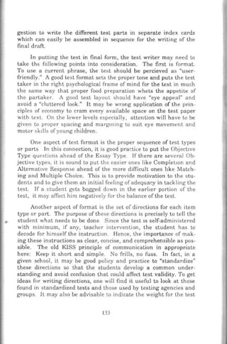 gestion to write the different test parts in separate index cards
which can easily be assembled in sequence for the writing of the
final draft.
In putting the test in final form, the test writer may need to
take thE: following points into consideration. The first is format.
To use a current phrase, the test should be percieved as "user-
friendly." A good test format sets the proper tone and puts the test
taker in the right psychological frame of mind for the test in much
the same way that proper food preparation whets the appetite of
the partaker. A good test layout should have "eye appeal" and
avoid a "cluttered look." It may be wrong application of the prin-
ciples of economy to cram every available space on the test paper
with text. On the lower levels especially, attention will have to be
given to proper spacing and margming w suit eye movement and
motor sk1lls ofyoung children.
One aspect of test format is the proper sequence of test types
or parts In this connection, it is good practice to put the Objective
Type questions ahead of the Essay Type. If there are several Ob-
jective types, it is sound to put the easier ones like Completwn and
Alternative Response ahead of the more difficult ones hke Match-
ing and Multiple Choice. This is to provide motivation to the stu-
dents and to give them an initial feeling of adequacy in tackling the
test. If a student gets bogged down in the earher portion of the
test, it may affect him negatively for the balance of the test.
Another aspect of format is the set of directions for each item
type or part. The purpose of these directions is precisely to tell the
student what needs to be done Since the test IS self-administered
with minimum, if any, teacher intervention, the student has to
decode for himself the instruction. Hence, the importance of mak-
ing these instructions as clear, concise, and comprehensible as pos-
sible. The old KlSS principle of communication in appropriate
here: Keep it short and simple. No frills, no fuss. In fact, in a
given school, it may be good policy and practice to "standardize"
these directions so that the students develop a common under-
standing and avoid confusion that could affect test validity. To get
ideas for writing directions, one will find it useful to look at those
found in standardized tests and those used by testing agencies and
groups. It may also be advisable to indicate the weight for the test
133
 