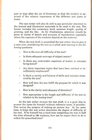 part or type after the set of directions so that the student is ap-
prised of the relative importance of the different test parts or
items.
The test writer will also do well to pay particular attention to
the textual and illustrative materials to be used in the test. The
former includes the vocabulary level, sentence length, quality of
printing, and the like. As for illustrations, attention should be
given to clarity of details and accuracy of reproduction especially
where the reponses of the students depend on the material.
When the test draft is assembled the test writer should give it
a once over, considering the test as a whole and reactmg to the fol-
lowing questions:
How is the over-all difficulty of the test?
Is there adequate coverage of subject matter?
Is there any undesirable repetition of matter or concepts
being tested?
Are there important topics that have been omitted or in-
sufficiently emphasized?
Is there a variety and balance of skills and concepts meas-
ured by the test?
How well does the test fulfill the purpose for which it was
designed?
How is the clarity and adequacy of directions?
How appropriate is the length and difficulty of the test in
relation to the testing time?
As the test writer reVlews the test draft, it is a good idea to
answer the items for himself (without reference notes, if possible).
This serves the purpose of making an answer key. At the same
time, it helps the test writer determine the degree of difficulty of
his test. If he himself has a hard time completing the test in half
the time allowed to t~ students, how can he expect them to do it
within the prescribed time?
134
 