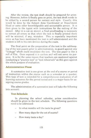 After the review, the test draft should be prepared for print-
mg. However, before it finally goes on print, the test draft needs to
be edited b) a second person for content and style. Usually, this
would be done by the SubJeCt Area Coordinator or Department
Ilead or some other knowledgeable and accountable person. It IS
then given to the typist with instructions for the cuttmg of the
stencil. After it is cut on stenc1l, a final proofreading is necessary
to correct all errors so that when the test is finally printed there
will be minimal, if any, mistakes This 1s especially important
smce as has been mentioned the test is self-administered and the
student is left to his own devices during the exam.
The final point on the preparation of the test is the safekeep-
ing of the test papers prior to admimstration, to guard against any
"leakage" which could invahdate the test. The test paper is like a
roll of film. Once exposed 1t is useless and will not serve its pur-
pose. It is for the same reason that. teachers are cautioned against
conducting a "practice test" or "test rehearsals" as this goes against
the whole purpose of evaluation.
Administration Phase
A summative test is one given at the end of a course or period
of instruction wilhm the course such as a semester or a quarter.
This type of test 1s intended for a comprehcns1ve evaluation of all
learning outcomes for the penod tested and 1s a major basis for as-
signing course grades.
The administration of a summative test w11l take the following
into account:
Test Schedule
In planning the school calendar, prime consideration
should be given to the test schedule. The following questions
need to be addressed:
In what months will the tests be given?
How many days for the set of exams?
How many tests a day?
135
 