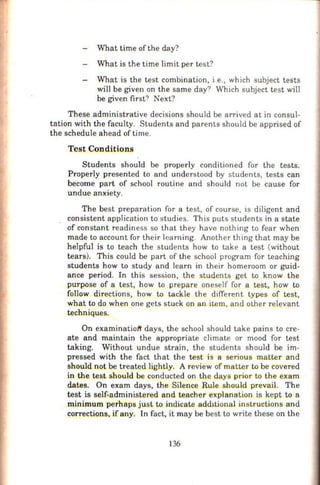 What time of the day?
What is the time limit per test?
Wbat is the test combination, i e., which subject tests
will be given on the same day? Which subject test will
be given first? Next?
These administrative decisions should be arrived at in consul-
tation with the faculty. Students and parents should be apprised of
the schedule ahead of time.
Test Conditions
Students should be properly conditioned for the tests.
Properly presented to and understood by students, tests can
become part of school routine and should not be cause for
undue anxiety.
The best preparation for a test, of course, is diligent and
consistent application to studies. This puts students in a state
of constant readiness so that they have nothing to fear when
made to account for their learning. Another thing that may be
helpful is to teach the students how to take a test (without
tears). This could be part of the school program for teaching
students how to study and learn in their homeroom or guid-
ance period. In this session, the s_tudents get to know the
purpose of a test, how to prepare oneself for a test, how to
follow directions, how to tackle the different types of test,
what to do when one gets stuck on an item, and other relevant
techniques.
On examinatiott days, the school should take pains to cre-
ate and maintain the appropriate climate or mood for test
taking. Without undue strain, the students should be im-
pressed with the fact that the test is a serious matter and
should not be treated lightly. A review of matter to be covered
in the test should be conducted on the days prior to the exam
dates. On exam days, the Silence Rule should prevail. The
test is self-administered and teacher explanation is kept to a
minimum perhaps just to indicate add1tional instructions and
corrections. if any. ln fact, it may be best to write these on the
136
 