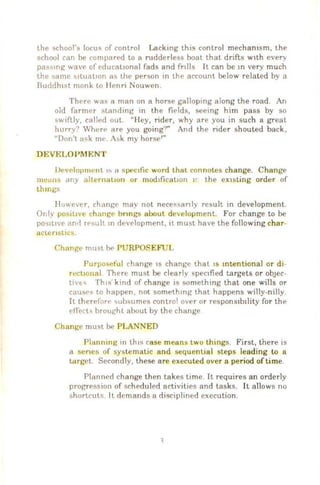 the ~chool's locus of control Lacking this control mechamsm, the
school can be compared to a rudderless boat that drifts w1th every
pas~mg wavf' of educallonal fads and fnlls It can be m very much
the same »JtuallOll as the person m the account below related by a
Bucldh1st monk to Henn Nouwen.
Therr was a man on a horse gallopmg along the road. An
old farmf'r standing in the fiE'lds, seeing him pass by so
swiftly, caliNI out. "I ley, rider, why are you in such a great
hurry? Where• are you going?" And the nder shouted back,
"Don't ask mt . Ask my horse'"
Developnwnt 1!-. a spc•c1fic word that connotes change. Change
means any all c•rnat10n or mod1ficat10n 11 the existing order of
thmgs
However, change may not neces.,anly result in development.
Or ly posittve change bnngs about development For change to be
pO')ltlve an•I rc·:..ult m development, it must have the following ch ar-
actenstic-s.
Change must h<> PU RPO~EFUL
PurposefuJ change IS change that IS mtentional or di-
rectJOnnl There must be clearly spec1fied targets or obJeC-
tivt'- Th1s kind of change is somethmg that one wills or
cauS('" to happen, not somethmg that happens willy-nilly
It therefor£' <>ubsumes control over or respons1b1lily for the
effects brought about. by the change.
Change must be PLANNED
Planning in th1s case means two thtngs. First, there is
a scncs of systematic and sequential steps leading to a
target. Secondly, these are executed over a period oftime.
Planned change then takes time. It requires an orderly
progrf'ssion of schE'duled activities and tasks. It allows no
shortcutc; lt demands a disciplined execution.
 