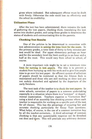 given where indicated. But subsequent offense must be dealt
with firmly. Otherwise the code could lose 1ts effectivity and
the school its credibility.
Utilization Pha se
After the test has been administered, there remains the task
of gathering the test papers, checking them, translatmg the test
scores into student grades, and using these grades to determine the
status of students and communicating this to the parents.
Checking Test Results
One of the policies to be determined in connection with
test administration is setting the time limit for the exam. In
the primary grades, a time limit of thirty to forty minutes per
test would be ideal. For upper elementary perhaps an hour
and for the secondary level the limit could go to an hour and a
half at the most. This would vary from school to school, of
course.
A more important rule might be to set a minimum time
limit for turning in test papers. The idea is to prevent a
student from hurrying up with his work and to give him ample
time to go over his test paper. An effictent system of collectwn
of papers should be instituted so that the Silence Rule is
maintained and those who are still working on the1r test are
not unduly disturbed and agitated by the departure of the
early finishers.
The next task of the teacher is to check the test papers. In
some schools, correction of papers is a common undertaking
especially in a situation where there is a "common" or depart-
mental examination. Teachers organize a "Correction Bee"
using a kind of an assembly line checking process where each
teacher is responsible for working on a specific part of the test
for all classes. This has the advantage of ensuring fair and
accurate checking particularly for Essay Type questions.
What helps, of course, is the use of a common correction key
by all the teacher-correctors., A third advantage of common
checking is that any questionable response can be threshed
out then and ~ere. This will preclude any arbitrary decision
138
 