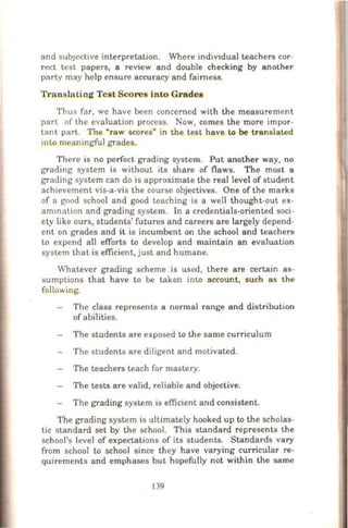 and subJective interpretation. Where indiVldual teachers cor-
rect test papers, a review and double checking by another
party may help ensure accuracy and fairness.
Translating Test Scores into Grades
Thus fnr, we have been concerned with the measurement
part of the evaluation process. Now, comes the more impor-
tant part. The "raw scores" in the test have to be translated
into meaningful grades.
There is no perfect grading system. Put another way, no
grading system is without its share of flaws. The most a
grading system can do is approximate the real level of student
achievement vis-a-vis the course objectives. One of the marks
of a good school and good teaching is a well thought-out ex-
amination and grading system. In a credentials-oriented soci-
ety like ours, students' futures and careers are largely depend-
ent on grades and it is incumbent on the school and teachers
to expend all efforts to develop and maintain an evaluation
system that is efficient, just and humane.
Whatever grading scheme is used, there are certain as-
sumptions that have to be taken into account, such as the
following.
The class represents a normal range and distribution
ofabilities.
The students are exposed to the same curriculum
The students are diligent and motivated.
The teachers teach for mastery.
The tests are valid, reliable and objective.
The grading system is efficient and consistent.
The grading system is ultimately hooked up to the scholas-
tic standard s-et by the school. This standard represents the
school's level of expectations of its students. Standards vary
from school to school since they have varying curricular re-
quirements and emphases but hopefully not within the same
139
 