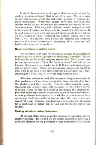 It should be reiterated at this point, that testmg IS not just for
grading purposes although that is one of its uses. We have seen
earlier that testing serves the important purpose of helping im-
prove instrucbon. When test papers have been corrected, the
teacher would do well to analyze the patterns and trends in stu-
dent responses. This may well indicate certain ambiguities and
weaknesses of instruction that could be remedied in the future. It
is good practice to go over and reteach these points before taking
up new matter in class. Following the dictum, "Strike while the
iron is hot," the teacher should seize the moment and rehearse
matters that need relearning or deepening wh1le these are still
fresh m the minds of the students.
Reporting Stude nt Achievement
An important, although not exclusive, purpose of evaluation is
to ascertaio the academ1c progress or standing of a student. This is
indicated by grades 10 the progress report card. Most schools use
percentage scores w1th 75 as the "passing mark." and 100 as the
highest. Some use letter marks, i.e. A, B, C, etc., ind1catmg catego-
ries of achievement. Some give percentage equivalents (A=93 to
100, B-88 to 92, etc.) while others provide a description (A = Out-
standing, B =Very Good, NI =Needs Improvement, etc.).
Whatever scheme is used, the important thing to remember is
that grades are a form of communication from the school to both
the students and their parents. Therefore they must be under-
standable and ~rovide them with guidance for any future cuurst
or action. lienee, 1t may be helpful to accompany the progress re-
port with some explanation, description or set of recommendations.
A more preferred arrangement is to ask the parents to come for a
one-on-one conference with the teacher when the report cards are
issued. This way, misunderstandings may be avo1ded and the basis
for a joint plan of action can be laid out for the benefit of the
student.
Makina Administrative Decisions
At the end of the school year, the summative evaluation serves
another purpose. This is to help the school authorities arrive at a
definitive decision on the promotion or non·promotion of a student
142
 