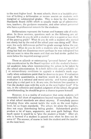 to the next higher level. In most schools, there 1s a laudable prac
t1ce of holding a deliberation or reVlew session on students w1t h
marginal or submarginal grades. This is done by the Academ1r
Standards Board (ASB) which is usually made up of admimstra
tors, teachers, the guidance counselor, and other school personnt>l
who have a professional concern for the students.
Deliberations represent the human and humane side of evalu
ation. In these sessions, questions such as the following are ad
dressed: What do you do with a student who is a point or two short
of the passmg grade? What do you do with a student who starL1~d
out slowly but by the end of the school year was doing well? How-
ever, his early deficienc1es pulled his grade average below the cut
off point. What do you do with a students who was doing well all
along but had one disastrous exam-perhaps he was ind1sposed hut
did not want to miss the exam anrl that one bad stroke pulled h1s
score below the required average point?
These ex aliunde or extenuating "per:.onal factors" are taken
into consideration by the Board togclher .llh the :.tudent's h1ston
cal academic data when recommendmg the action to be taken by
the school administration. It is both defen~ible and JUStifiable un
I er extraordinary conditions to upgrade a student's mark espe
c:1ally when mdications point that he deserves to pass If evaluation
were purely quantitative, a machine would do a better job But
evaluation is a rational and moral activity and human judgment
must play a vital part in it. At any rate, the bottom line question is
Can the student cope with the work on the next higher level? If he
can, in the collective and studied Judgment of the school, the grade
notwithstanding, he should be given a chance to prove h1mself.
However, it is a reality of evaluat10n that some students will
invariably fall short of expectations beyond reasonable doubt. That.
is what school standards are about anyway. If everybody passes
includmg those who cannot tackle the work on the next higher
level, let us forget standards. The school, let alone the teachers,
does not enJoy distnbuting failing grades. Substandard grades
produce a lot of tears, arguments, and even guilt feelings. How
much easier it would be to "give the student a break." After all,
who is harmed if a student is passed even when he does not de-
serve it? The answer, of course is: both the student and the teacher
on the next level.
143
 