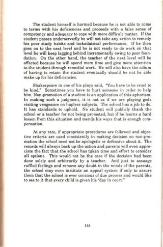 The student himself is harmed because he is not able to come
to terms with his deficiencies and proceeds with a false sense of
competency and adequacy to cope with more difficult matter. If the
student passes underservedly he will not take any action to remedy
his poor study habits and lackadaisical performance. If he then
goes on to the next level and he is not ready to do work on that
level he will keep lagging behind incrementally owing to poor foun-
dation. On the other hand, the teacher of the next level will be
affected because he will spend more time and give more attention
to the student through remedial work. He will also have the odium
of having to retain the student eventually should he not be able
make up for his deficiencies.
Shakespeare in one ofhis plays said, "You have to be cruel to
be kind." Sometimes you have to hurt someone in order to help
him. Non-promotion of a student is an application of this aphorism.
In making such a judgment, it is not as if we are playing gods
visiting vengeance on hapless subjects. The school has a job to do.
It has standards to uphold. No student wil1 publicly thank the
school or a teacher for not being promoted, but if he learns a hard
lesson from this situation and mends his ways that is enough com-
pensation.
At any rate, if appropriate procedures are followed and objec-
tive criteria are used consistently in making decision on non-pro-
motion the school need not be apologetic or defensive about it. The
records will always back up the action and parents will even appre-
ciate the fact that the school has taken time and effort to consider
all options. This would not be the case if the decision had been
done solely and arbitrarily by a teacher. And just to assuage
ruffied feelings and remove any doubt in the minds of the parents,
the school may even institute an appeal system if only to assure
them that the school is ever concious of due process and would like
to see to it that every child is given his "day in court."
144
 