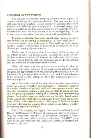 Evalua ting th e CDS Program
The evaluatiOn of student learning outcomes IS but a part of a
larger undertaking of program evaluation. Any program worth tts
salt needs to be evaluated. Unless objectively assessed, there is no
way we could tell how good a program is. Expressed simply, pro-
gram evaluation is the process by which we try to decide how well
we have done what we have set out to do m the beginning. In the
school context, evaluation goes parri pasu with acountability
Program evaluation, however, cannot occur unless we know
exactly what we are trying to acc_ompltsh, i.e., our school goals. It
reqwres an answer to or a dectston on "how well" we have carried
out these goals. That decision in tum has to be made on the basis
of some particular judgmental norm.
Evaluation of the curriculum keeps track of the progress of
our efforts at achieVlng desired goals Actually, this phase m cur-
riculum work is a "validation" of results to make sure that changes
are occurring as desJTed, that the improvements are directional and
that outcomes are as anticipated by the school.
When all aspects of the procedure are combmed, that 1s,
awareness and understanding of the goal, action taken to attain
the goal, an appropriate norm for analyzing the action, a monttor-
ing device for gathering data on the act1V1ty, and a final judgment
to be rendered on the enterprise, then the evaluatiOn process is
securely in place.
As in the evaluation of learning, there are two types of pro-
gram evaluation, formative and summatiue. Formative program
evaluation consists of periodic feedback arrangements which en-
able the curriculum planners and implementors to make continu-
ous, on-going adjustments during the planning and implementing
phases. Summative program evaluation, on the other hand, comes
at the end of the whole process and deals d1rectly with the assess-
ment of the total curriculum plan. Th1s type of feedback mecha-
nism provides baseline data for the program in the future, wh ~ther
to continue, replace or modify it
For CDS purposes, we suggest the use of a modified form of
Daniel Stuffiebeam's CIPP model of evaluation. Earlier in Chapter
One, we mentioned that the CDS curriculum udergoes a 3-year
cycle of development with a built-in evaluation. The CIPP para-
digm fits in very well with this evaluation scheme, as illustrated m
the model, Fig. 5-3.
145
 