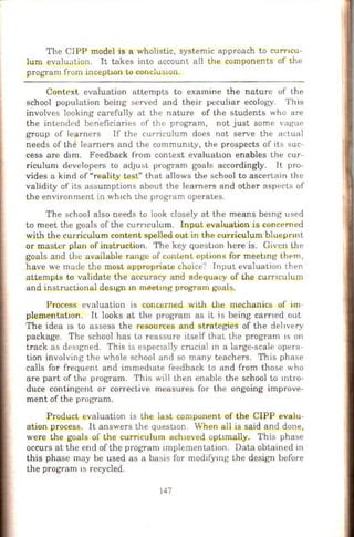 The CIPP model is a wholistic, systemic approach to curncu-
lum evaluation. It takes into account all the components of the
program from incept10n to concluswn.
Context evaluation attempts to examine the nature of the
school population being served and their peculiar ecology. This
involves looking carefully at the nature of the students who are
the intended beneficiaries of the program, not just some vague
group of learners If the curriculum does not serve the actual
needs of the learners and the community, the prospects of its suc-
cess are d1m. Feedback from context evaluation enables the cur-
riculum developers to adJUbL program goals accordingly. It pro-
vides a kind of "reality te.st" that allows the school to ascertain the
validity of its assumptions about the learners and other aspects of
the environment in wh1ch the program operates.
The school also needs to look closely at the means bemg used
to meet the goals of the curnculum. Input evaluation is concerned
with the curriculum content spelled out in the curriculum bluepnnt
or master plan of instruction. The key question here is. Giveu the
goals and the available range of content options for meetmg tht>m ,
have we made the most appropFiate choice? Input evaluation then
attempts to validate the accuracy and adequacy of the cu.rn culum
and instructional des1gn m meetmg program goals.
Process evaluation is concerned with the mechanics of im
p]ementatlon. It looks at the program as it is being earned out
The idea 1s to assess the resources and strategies of the dehvery
package. The school has to reassure itself that the program IS on
track as des1gned. This is espec1ally crucial 10 a large-scale opera-
tion involving the whole school and so many teachers. This phase
calls for frequent and immed1ate feedback to and from those who
are part of the program. This will then enable the school to mtro-
duce contingent or corrective measures for the ongoing improve-
ment of the program.
~roduct evaluation is the last component of the CIPP evalu-
ation process. It answers the quest10n. When all is said and done,
were the goals of the curriculum ach1eved opttmally. This phase
occurs at the end of the program implementation. Data obtained m
this phase may be used as a basis for modifymg the design before
the program lS recycled.
147
 
