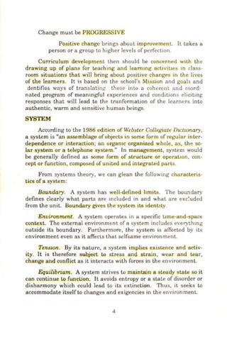 Change must be PROGRESSIVE
Positive change brings about improvement. It takes a
person or a group to higher levels of perfection.
Curriculum development. then should be concerned with the
drawing up of plans for teaching and leammg acllvit1es in class-
room situations that will bring about positive changes in the lives
of the learners. It is based on the school's Mission and goals and
dentifies ways of translating these into a coherent. and coordi
nated program of meamngful experiences and conditions elicitmg
responses that will lead to the tranformation of the learners into
authentic, warm and sensitive human beings.
SYSTEM
According to the 1986 edition of Webster Collegiate Du:twnary,
a system is "an assemblage of objects in some form of regular inter-
dependence or interaction; an orgamc organized whole, as, th~ so-
lar system or a telephone system." In maoageroent, system would
be generally defined as some form of structure or operatiOn, con-
cept or function, composed of united and integrated parts.
From systems theory, we can glean the following characteris-
tics of a system:
Boundary. A system has well-defined limits. The boundary
defines clearly what parts are mcluded in and what are exc~uded
from the unit. Boundary gives the system its ident:ly.
Environment. A system operates in a specific t1me-and-space
context. The external environment of a system includes everythmg
outside its boundary. Furthermore, the system is affected by its
environment even as it affects that selfsame environment.
Tenston. By its nature, a system implies existence and activ-
ity. It is therefore subject to stress and strain, wear and tear,
change and conflict as it interacts with forces in the environment.
Equilibrium. A system strives to maintain a steady state so it
can continue to function. It avoids entropy or a state of disorder or
disharmony which could lead to its extinction. Thus, it seeks to
accommodate itself to changes and exigencies in the environment.
4
 