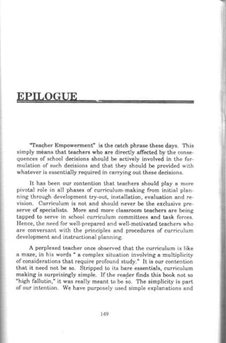 EPILOGUE
"Teacher Empowennent" is the catch phrase these days. This
simply means that teachers who are directly affected by the conse-
quences of school decisions should be actively involved in the for-
mulation of such decisions and that they should be provided with
whatever is essentially required in carrying out these decisions.
It has been our contention that teachers should play a more
pivotal role in al1 phases of curriculum-making from initial plan-
ning through development try-out, installation, evaluation and re-
vision. Curriculum is not and should never be the exclusive pre-
serve of specialists. More and more classroom teachers are being
tapped to serve in school curriculum committees and task forces.
Hence, the need for well-prepared and well-motivated teachers who
are conversant with the principles and procedures of curriculum
development and instructional planning.
A perplexed teacher once observed that the curriculum is like
a maze, in his words " a complex situation involving a multiplicity
of considerations that require profound study." It is our contention
that it need not be so. Stripped to its bare essentials, curriculum
making is surprisingly simple. If the reader finds this book not so
"high fallutin," it was really meant to be so. The simplicity is part
of our intention. We have purposely used simple explanations and
149
 