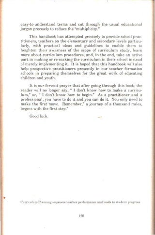 easy-to-understand terms and cut through the usual educatwnal
jargon prec1sely to reduce the "multiphcity."
This handbook has attempted precisely to provide school prac-
titioners, teachers on the elementary and secondary levels particu-
larly, with pracbcal 1deas and guidelines to enable them to
he1ghten thctr awamess of the scope of curriculum study, learn
more about curriculum procedures, and, in the end, take an active
part in making or re-making the curriculum in their school instead
of merely implementing it. It is hoped that this handbook Wlll also
help prospective practitioners presently in our teacher formation
schools in preparing themselves for the great work of educating
children and youth.
It is our fervent prayer that after going through this book, the
r~ader w!ll no longer say, " I don't know how to make a curricu-
lum," o·r, " I don't know how to begin." As a practitioner and a
professional, you have to do It and you can do it. You only need to
make the first move. Rememb<>r," a journey of a thousand m1les,
beg~ns w1th the first step."
Good luck.
CUJntulum Plnnmng 1mprovcs teacher performance and lends to student progress
150
 