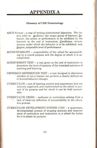 APPENDIX A
Glossary of CDS Terminology
ABCD Format - a way of writing instructional objectives. The let-
t.ers refer to: Audience, the target group of learners; Jie-
havior, the action or performance to be exhibited by the
learners at the end of instruction; Conditions, circum-
stances under which the behavior is to be exhibited; and,
J2egree, accpetable level ofperformance.
ACCOUNTABILITY - responsibility of the school for accomplish-
mg its a vowed purpose and the degree in which it is ac-
complished.
ACHIEVEMENT TEST - a test given at the end of instruction to
determine the level of mastery of the intended outcomes of
teaching and leami:lg.
CRITERION-REFERENCED TEST- a test designed to determine
whether or not a learner can perform a clearly defined set
of desired behavior changes.
CURRICULUM- sum of learning content and experiences that are
selected, organized, and implemented by the school in pur-
suit of its purpose and for whtch it can be held account-
able.
CURRICULUM CRISIS - confusion in curriculum arising from a
lack of clear-cut definition of accountability in the educa-
tive process.
CURRICULUM DEVELOPMENT SYSTEM (CDS) - a systematic,
developmental process of on-going analysis and improve-
ment of curriculum and instruction in a school the better
for it to attain its purpose.
151
 
