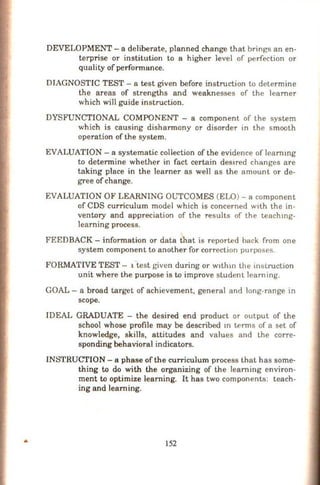 DEVELOPMENT- a deliberate, planned change that brings an en-
terprise or institution to a higher level of perfection or
quality of perfonnance.
DIAGNOSTIC TEST- a test given before instruction to determine
the areas of strengths and weaknesses of the learner
which will guide instruction.
DYSFUNCTIONAL COMPONENT - a component of the system
which is causing dishannony or disorder in the smooth
operation of the system.
EVALUATION - a systematic collection of the evidence of learnmg
to deterrriine whether in fact certain des1red changes are
taking place in the learner as well as the amount or de-
gree ofchange.
EVALUATION OF LEARNING OUTCOMES (ELO) - a component
of CDS curriculum model which is concerned with the in-
ventory and appreciation of the results of the teachmg-
learning process.
FEEDBACK- information or data that is reported back from one
system component to another for correction purposes.
FORMATIVE TEST - 1 test given during or Wlthm ihe instruction
unit where the purpose is to improve student learning.
GOAL - a broad target of achievement, general and long-range in
scope.
IDEAL GRADUATE - the desired end product or output of the
school whose profile may be described m terms of a set of
knowledge, skills, attitudes and values and the corre-
sponding behavioral indicators.
INSTRUCTION - a phase ofthe curriculum process that has some-
thing to do with the organizing of the learning environ-
ment to optimize learning. It has two components: teach-
ing and learning.
152
 