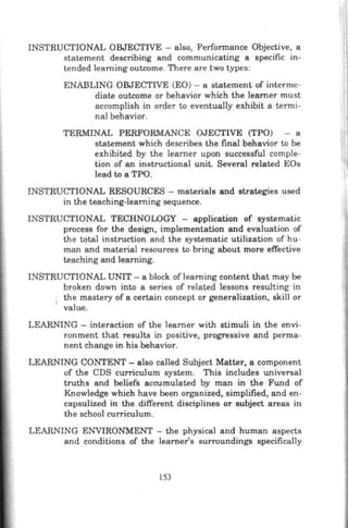 INSTRUCTIONAL OBJECTIVE - also, Performance Objective, a
statement describing and communicating a specific in-
tended learning outcome. There are two types:
ENABLING OBJECTIVE (EO) - a statement of interme-
diate outcome or behavior which the Ieamer must
accomplish in order to eventually exhibit a termi-
nal behavior.
TERMINAL PERFORMANCE OJECTIVE (TPO) - a
statement which describes the final behavior to be
exhibited by the learner upon successful comple-
tion of an instructional unit. Several related EOs
lead to a TPO.
INSTRUCTIONAL RESOURCES - materials and strategies used
in the teaching-learning sequence.
INSTRUCTIONAL TECHNOWGY - application of systematic
process for the design, implementation and evaluation of
the total instruction and the systematic utilization of hu-
man and material resources to bring about more effective
teaching and learning.
INSTRUCTIONAL UNIT - a block of learning content that may be
broken down into a series of related lessons resulting in
the mastery of a certain concept or generalization, skill or
value.
LEARNING - interaction of the learner with stimuli in the envi-
ronment that results in positive, progressive and perma-
nent change in his behavior.
LEARNING CONTENT- also called Subject Matter, a component
of the CDS curriculum system. This includes univeTSal
truths and beliefs accumulated by man in the Fund of
Knowledge which have been organized, simplified, and en-
capsulized in the different disciplines or subject areas in
the school curriculum.
LEARNING ENVIRONMENT - the physical and human aspects
and conditions of the learner's surroundings specifically
153
 