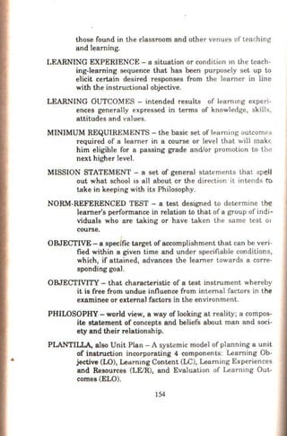 ..
those found in the classroom and other venues of teaching
and learning.
LEARNING EXPERIENCE -a situation or condition m the teach-
ing-learning sequence that has been purposely set up to
elicit certain desired responses from the Ieamer in line
with the instructional objective.
LEARNING OUTCOMES - intended results of leammg experi-
ences generally expressed in terms of knowledge, skl.lls,
attitudes and values.
MINIMUM REQUIREMENTS -the basic set of learning outcomes
required of a Ieamer in a course or level that will make.
him eligible for a passing grade and/or promotion to the
next higher level.
MISSION STATEMENT - a set of general statements that spe))
out what school ts all about or the direction it intends ro
take in keeping with its Philosophy.
NORM-REFERENCED TEST - a test designed to determine the
learner's performance in relation to that of a group of indi-
viduals who are taking or have taken the same test 01
course.
OBJECTIVE - a spedfic target of accomplishment that can be veri-
fied within a given time and under specifiable conditions,
which, if attained, advances the learner towards a corre-
sponding goal.
OBJECTMTY - that characteristic of a test instrument whereby
it is free from undue influence from internal facrors in the
examinee or external factors in the environment.
PHILOSOPHY- world view, a way of looking at reality; a compos-
ite statement of concepts and beliefs about man and soci-
ety and their relationship.
PLANTIILA, also Unit Plan -A systemic model of planning a unit
of instructjon inoorporating 4 components: Learning Ob-
jective (LO), Learnmg Content (LC), Learning Experiences
and Resources (LFJR), and Evaluation of Learnmg Out-
comes (ELO).
154
 