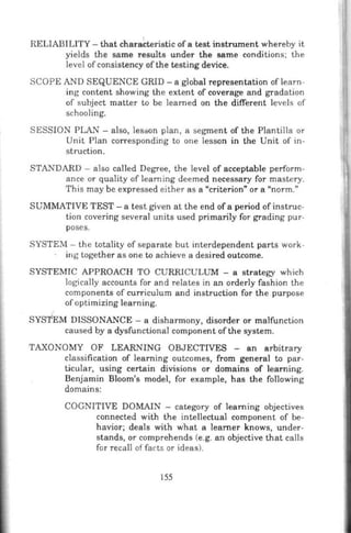 RELIABILITY- that charahteristic ofa test instrument whereby it
yields the same results under the same conditions; the
level ofconsistency ofthe testing device.
SCOPE AND SEQUENCE GRID -a global representation oflearn-
ing content showing the extent of coverage and gradation
of subject matter to be learned on the different levels of
schooling.
SESSION PLAN- also, lesson plan, a segment of the Plantilla or
Unit Plan corresponding to one lesson in the Unit of in-
struction.
STANDARD - also called Degree, the level of acceptable perform-
ance or quality of learning deemed necessary for mastery.
This may be expressed either as a "criterion" or a "norm."
SUMMATIVE TEST- a test given at the end of a period of instruc-
tion covering several units used primarily for grading pur-
poses.
SYSTEM- the totality of separate but interdependent parts work-
. ing together as one to achieve a desired outcome.
SYSTEMIC APPROACH TO CURRICULUM - a strategy which
logically accounts for and relates in an orderly fashion the
components of curriculum and instruction for the purpose
of optimizing learning.
SYSTEM DISSONANCE- a disharmony, disorder or malfunction
caused by a dysfunctional component ofthe system.
TAXONOMY OF LEARNING OBJECTIVES - an arbitrary
classification of learning outcomes, from general to par-
ticular, using certain divisions or domains of learning.
Benjamin Bloom's model, for example, has the following
domains:
COGNITIVE DOMAIN - category of learning objectives
connected with the intellectual component of be-
havior; deals with what a learner knows, under-
stands, or comprehends (e.g. an objective that calls
for recall of facts or ideas).
155
 