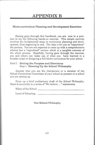 APPENDIXB
Micro-curriculum Planning and Development Ezercises
Having gone thorugh this handbook, you are now in a posi-
tion to try the following hands-on exercise. This simple exercise
involves the fundamental steps in curriculum planning and devel-
opment, from beginning to end. The idea is for you to •experience"
the process. You are not expected to come up with a comprehensive
scheme but a "capsulized" version which is a tangible outcome of
the whole process. Hopefully, having gone through the exercise,
you and others can make use of what you have learned in a
broader scope in designing a full-blown curriculum for your school.
Part I : Setting the Purpose and Directions
Step 1: Drawing Up the School Philosophy
Assume that you are the chairperson or a member of the
School Curriculum Committee of your school at present or a school
you are setting up.
Draw up a brief preliminary draft of the School Philosophy.
State it succinctly in a series of"We believe ...." statements.
NameoftheSchool ______________________________--
Level ofSchooling
Our School Philsophy
157
 