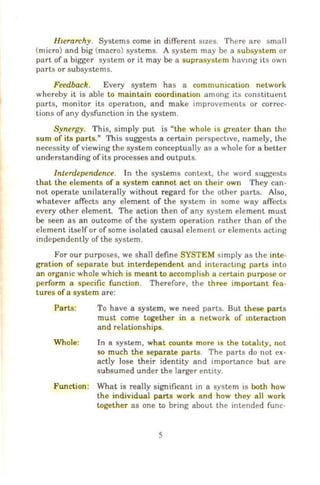 HLerarchy. Systems come in different stzes. There are small
(micro) and big (macro) systems. A system may be a subsystem or
part of a bigger system or it may be a suprasystem havmg its own
parts or subsystems.
Feedback. Every system has a communication network
whereby it is able to maintain coordination among its constituent
parts, monitor its operat10n, and make improvements or correc-
tions of any dysfunction in the system.
Synergy. This, simply put is "the whole is greater than the
sum of its parts." This suggests a certain perspective, namely, the
necessity of viewing the system conceptually as a whole for a better
understanding of its processes and outputs.
Interdependence. In the systems context, the word suggests
that the elements of a system cannot act on their own They can-
not operate unilaterally without regard for the other parts. Also,
whatever affects any element of the system in some way affects
every other element. The action then of any system element must
be seen as an outcome of the system operation rather than of the
element itself or of some isolated causal element or elements acting
independently of the system.
For our purposes, we shall define SYSTEM simply as the inte-
gration of separate but interdependent and interacting parts into
an organic whole which is meant to accomplish a certain purpose or
perform a specific function . ThereforE', the three important fea-
tures of a system are:
Parts:
Whole:
To have a system, we need parts. But these parts
must come together in a network of mteract10n
and relationships.
In a system, what counts more ts the totahty, not
so much the separate parts. The parts do not ex-
actly lose their identity and importance but are
subsumed under the larger entity.
Function: What is really significant in a system is both how
the individual parts work and how they all work
together as one to bring about the intended func-
5
 